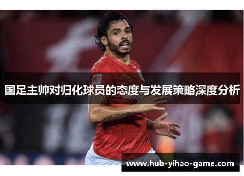 国足主帅对归化球员的态度与发展策略深度分析