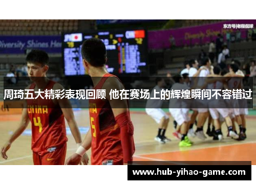 周琦五大精彩表现回顾 他在赛场上的辉煌瞬间不容错过