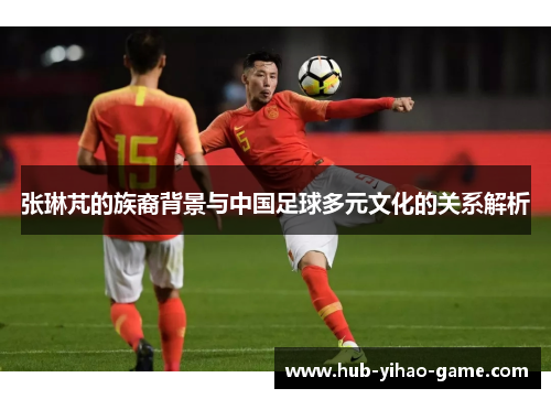 张琳芃的族裔背景与中国足球多元文化的关系解析