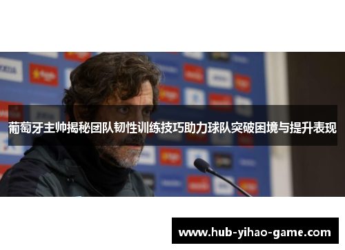 葡萄牙主帅揭秘团队韧性训练技巧助力球队突破困境与提升表现
