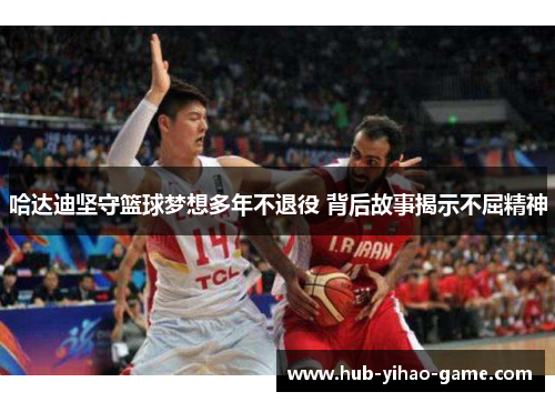 哈达迪坚守篮球梦想多年不退役 背后故事揭示不屈精神