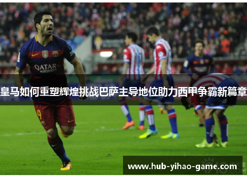 皇马如何重塑辉煌挑战巴萨主导地位助力西甲争霸新篇章