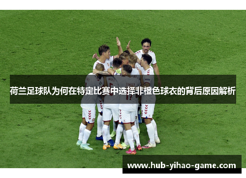 荷兰足球队为何在特定比赛中选择非橙色球衣的背后原因解析