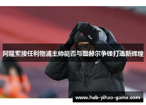 阿隆索接任利物浦主帅能否与图赫尔争锋打造新辉煌 阿隆索接任利物浦主帅能否与图赫尔争锋打造新辉煌