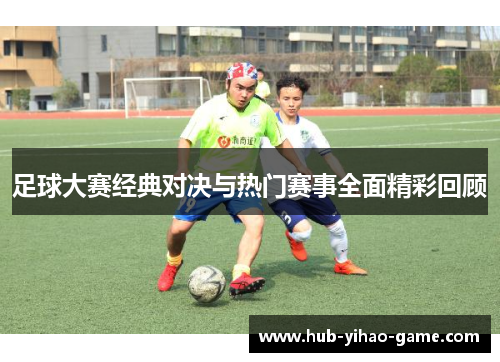 足球大赛经典对决与热门赛事全面精彩回顾